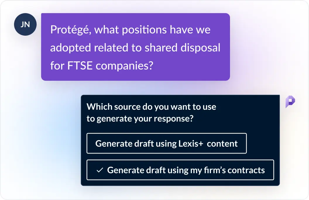 User asks Protégé, what positions have we adopted related to shared disposal for FTSE companies? Protégé responds which source do you want to use to generate your response? Generate draftusing Lexis+ content or generate draft using my firm's contracts?