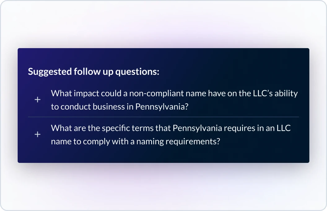 Example of suggested foExample of suggested follow up questions to a previous interaction with the tool not shown in this visual. The first follow up question is what impact could a non-compliant name have on the LLC's ability to conduct business in Pennsylvania? The second quellow up questions to a previous interaction with the tool not shown in this visual. The first follow up question is what impact could a non-compliant name have on the LLC's ability to conduct business in Pennsylvania? The second que